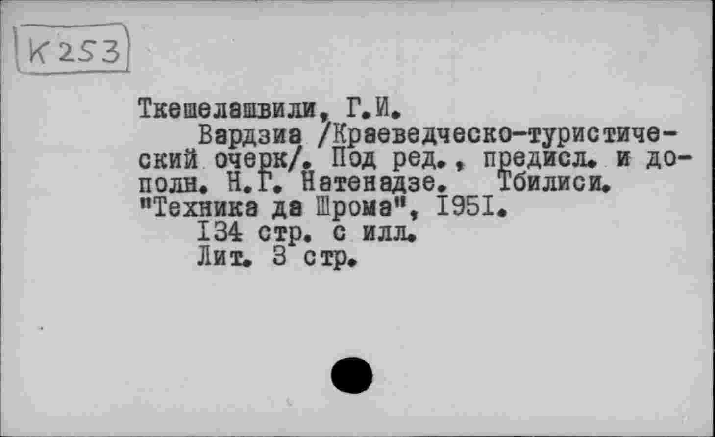 ﻿Ткешелашвили, Г.И»
Вардзиа /Краеведческо-туристический очерк/. Под ред., предисл. и дополи. Н.Г. Натенадзе. Тбилиси. “Техника да Шрома", 1951.
134 стр. с илл.
Лит. 3 стр.